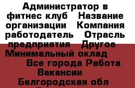 Администратор в фитнес клуб › Название организации ­ Компания-работодатель › Отрасль предприятия ­ Другое › Минимальный оклад ­ 25 000 - Все города Работа » Вакансии   . Белгородская обл.,Белгород г.